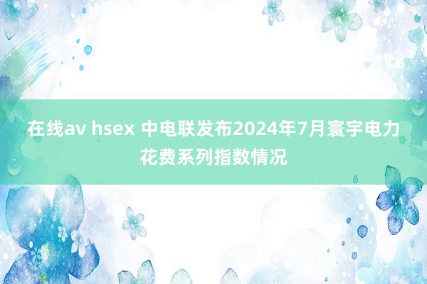 在线av hsex 中电联发布2024年7月寰宇电力花费系列指数情况