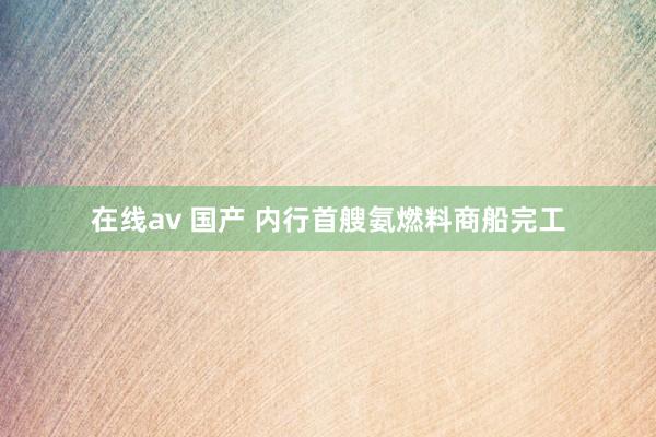 在线av 国产 内行首艘氨燃料商船完工