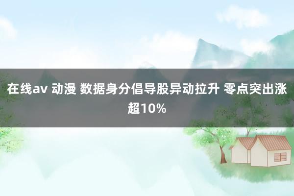 在线av 动漫 数据身分倡导股异动拉升 零点突出涨超10%