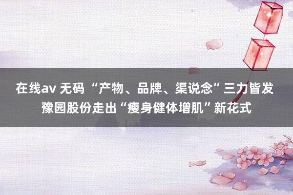 在线av 无码 “产物、品牌、渠说念”三力皆发 豫园股份走出“瘦身健体增肌”新花式