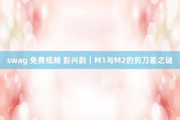 swag 免费视频 彭兴韵｜M1与M2的剪刀差之谜