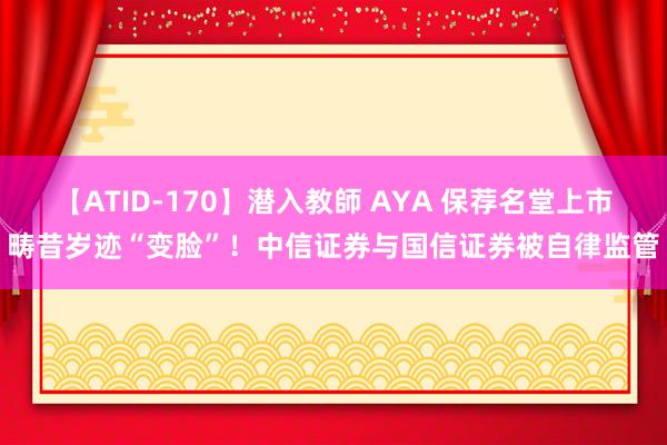 【ATID-170】潜入教師 AYA 保荐名堂上市畴昔岁迹“变脸”！中信证券与国信证券被自律监管