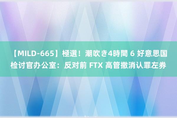 【MILD-665】極選！潮吹き4時間 6 好意思国检讨官办公室：反对前 FTX 高管撤消认罪左券