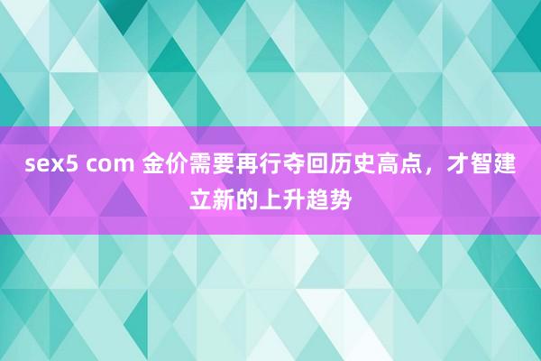 sex5 com 金价需要再行夺回历史高点，才智建立新的上升趋势