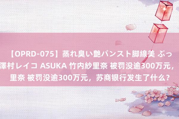 【OPRD-075】蒸れ臭い艶パンスト脚線美 ぶっかけゴックン大乱交 澤村レイコ ASUKA 竹内紗里奈 被罚没逾300万元，苏商银行发生了什么？