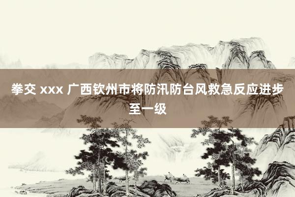 拳交 xxx 广西钦州市将防汛防台风救急反应进步至一级