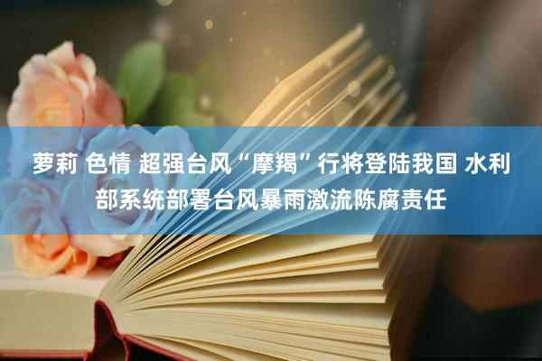 萝莉 色情 超强台风“摩羯”行将登陆我国 水利部系统部署台风暴雨激流陈腐责任