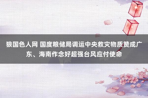 狼国色人网 国度粮储局调运中央救灾物质赞成广东、海南作念好超强台风应付使命
