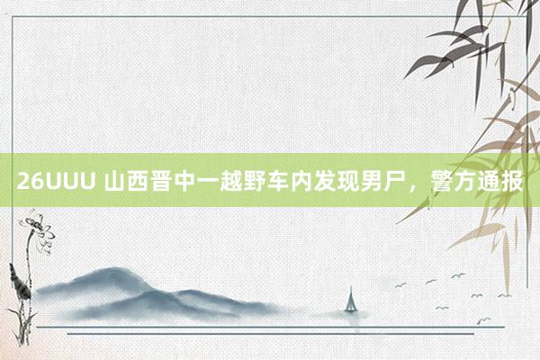 26UUU 山西晋中一越野车内发现男尸，警方通报