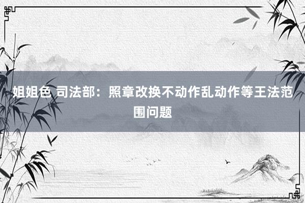 姐姐色 司法部：照章改换不动作乱动作等王法范围问题