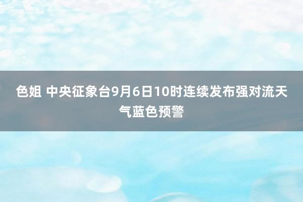 色姐 中央征象台9月6日10时连续发布强对流天气蓝色预警