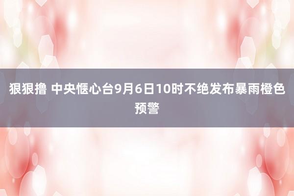 狠狠撸 中央惬心台9月6日10时不绝发布暴雨橙色预警