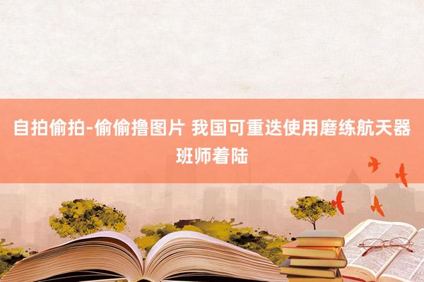 自拍偷拍-偷偷撸图片 我国可重迭使用磨练航天器班师着陆