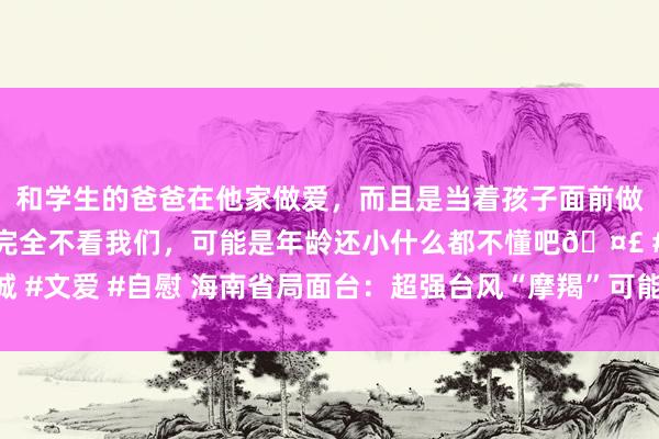 和学生的爸爸在他家做爱，而且是当着孩子面前做爱，太刺激了，孩子完全不看我们，可能是年龄还小什么都不懂吧? #同城 #文爱 #自慰 海南省局面台：超强台风“摩羯”可能成为登陆海南省的最强台风