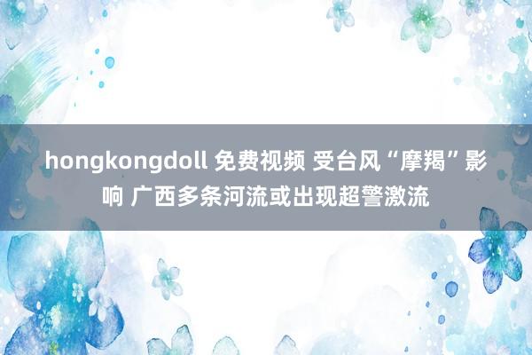 hongkongdoll 免费视频 受台风“摩羯”影响 广西多条河流或出现超警激流
