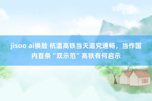 jisoo ai换脸 杭温高铁当天追究通畅，当作国内首条“双示范”高铁有何启示