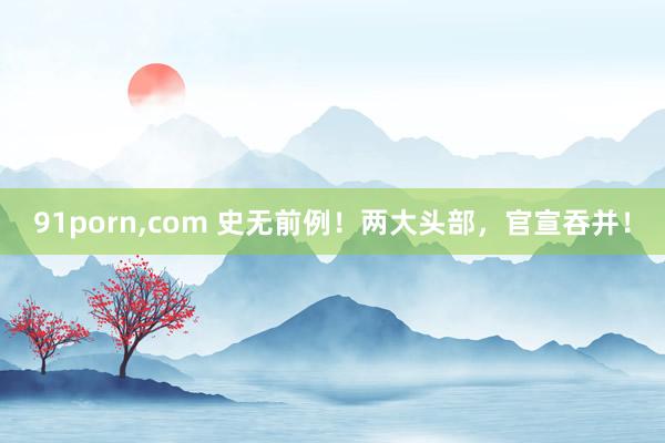 91porn,com 史无前例！两大头部，官宣吞并！