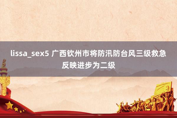 lissa_sex5 广西钦州市将防汛防台风三级救急反映进步为二级