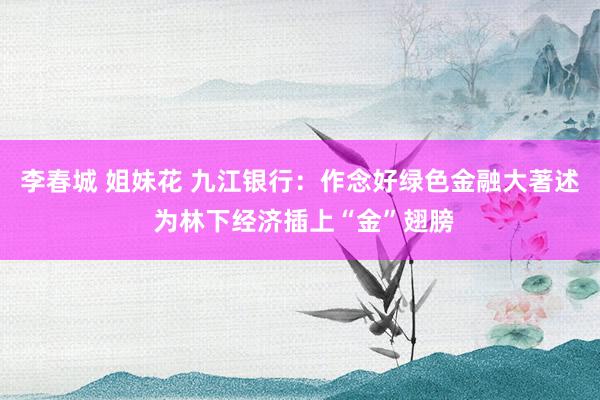 李春城 姐妹花 九江银行：作念好绿色金融大著述 为林下经济插上“金”翅膀