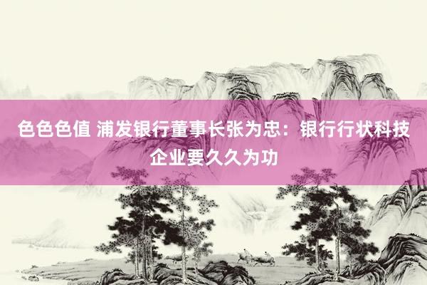色色色值 浦发银行董事长张为忠：银行行状科技企业要久久为功