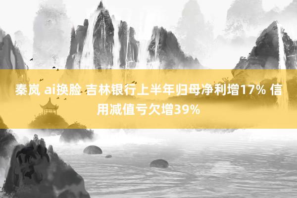 秦岚 ai换脸 吉林银行上半年归母净利增17% 信用减值亏欠增39%