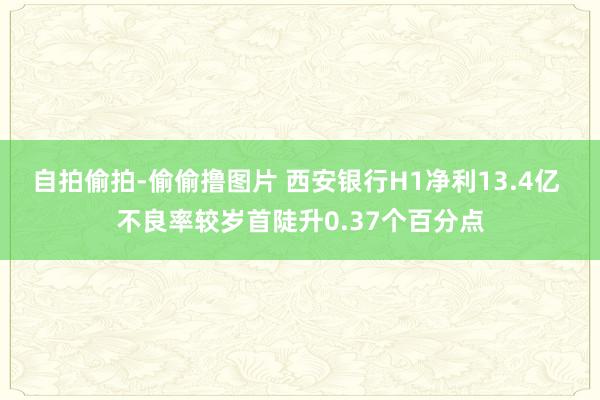 自拍偷拍-偷偷撸图片 西安银行H1净利13.4亿 不良率较岁首陡升0.37个百分点