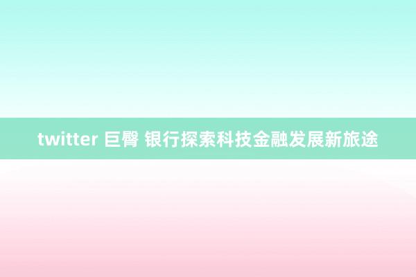 twitter 巨臀 银行探索科技金融发展新旅途