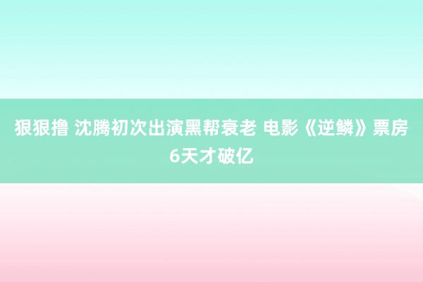 狠狠撸 沈腾初次出演黑帮衰老 电影《逆鳞》票房6天才破亿