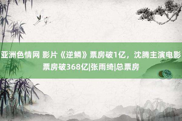 亚洲色情网 影片《逆鳞》票房破1亿，沈腾主演电影票房破368亿|张雨绮|总票房