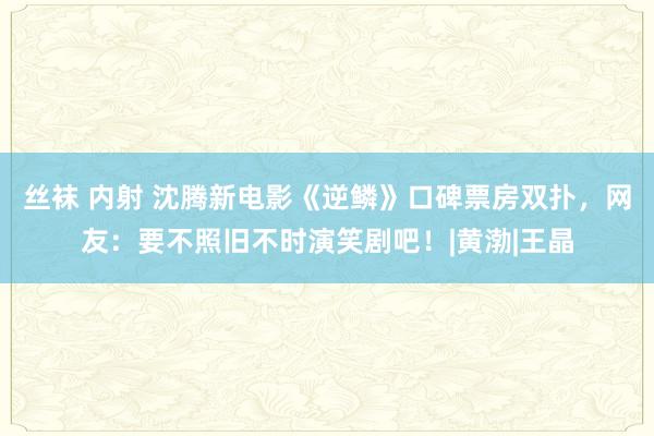 丝袜 内射 沈腾新电影《逆鳞》口碑票房双扑，网友：要不照旧不时演笑剧吧！|黄渤|王晶