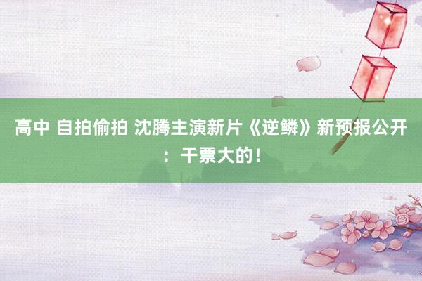 高中 自拍偷拍 沈腾主演新片《逆鳞》新预报公开：干票大的！