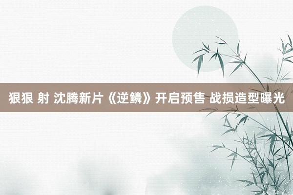 狠狠 射 沈腾新片《逆鳞》开启预售 战损造型曝光