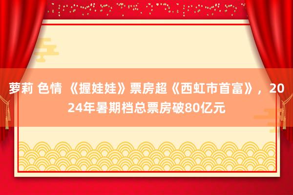 萝莉 色情 《握娃娃》票房超《西虹市首富》，2024年暑期档总票房破80亿元