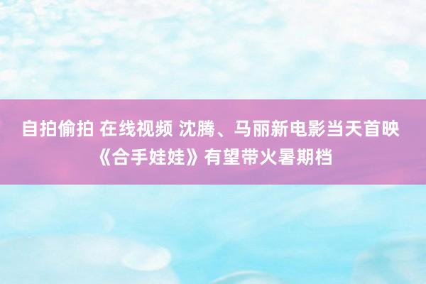 自拍偷拍 在线视频 沈腾、马丽新电影当天首映 《合手娃娃》有望带火暑期档