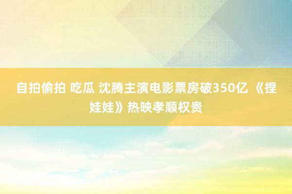 自拍偷拍 吃瓜 沈腾主演电影票房破350亿 《捏娃娃》热映孝顺权贵