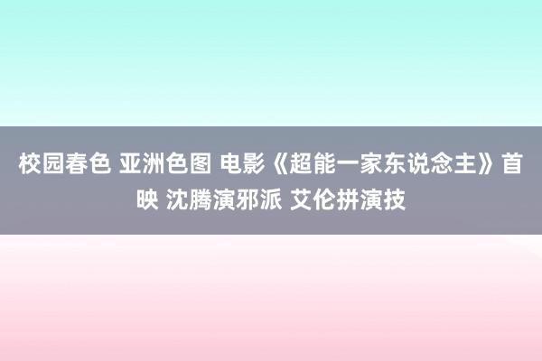 校园春色 亚洲色图 电影《超能一家东说念主》首映 沈腾演邪派 艾伦拼演技