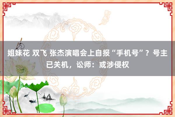 姐妹花 双飞 张杰演唱会上自报“手机号”？号主已关机，讼师：或涉侵权