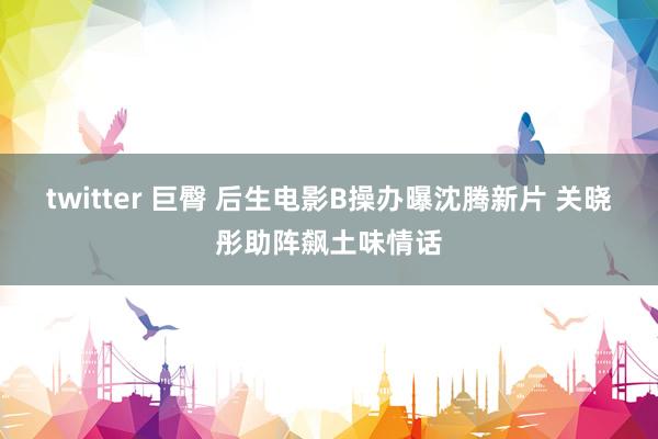 twitter 巨臀 后生电影B操办曝沈腾新片 关晓彤助阵飙土味情话