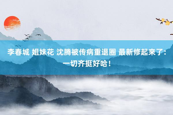 李春城 姐妹花 沈腾被传病重退圈 最新修起来了：一切齐挺好哈！