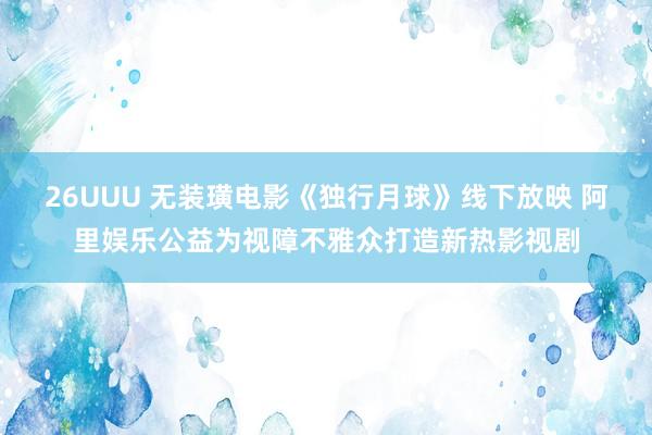 26UUU 无装璜电影《独行月球》线下放映 阿里娱乐公益为视障不雅众打造新热影视剧