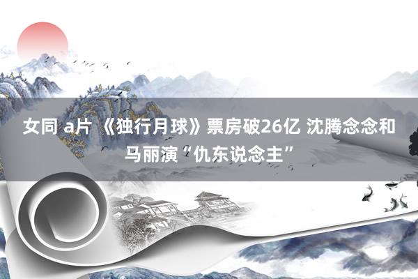 女同 a片 《独行月球》票房破26亿 沈腾念念和马丽演“仇东说念主”