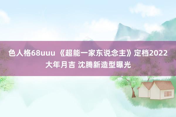 色人格68uuu 《超能一家东说念主》定档2022大年月吉 沈腾新造型曝光