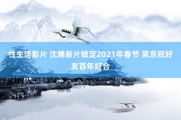 性生活影片 沈腾新片锁定2021年春节 吴京祝好友百年好合