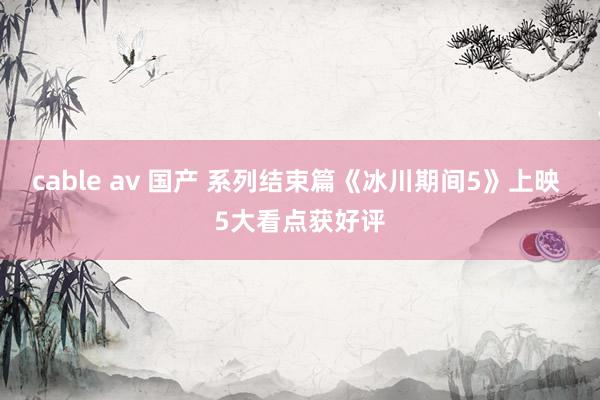 cable av 国产 系列结束篇《冰川期间5》上映 5大看点获好评