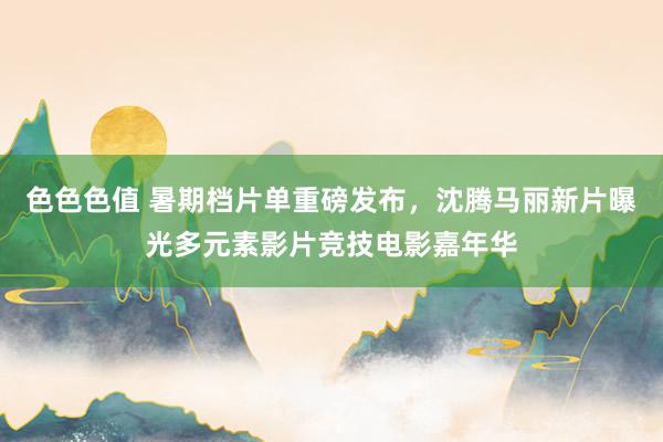 色色色值 暑期档片单重磅发布，沈腾马丽新片曝光多元素影片竞技电影嘉年华