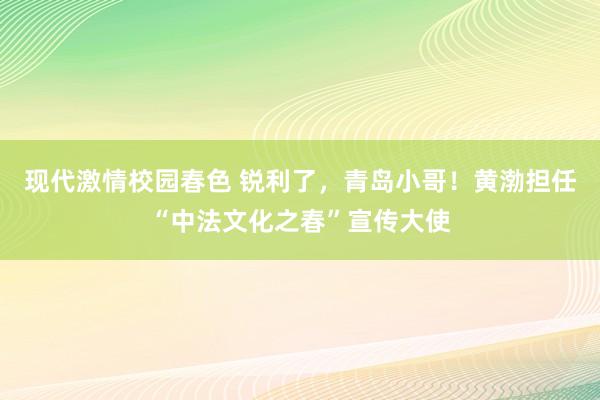 现代激情校园春色 锐利了，青岛小哥！黄渤担任“中法文化之春”宣传大使