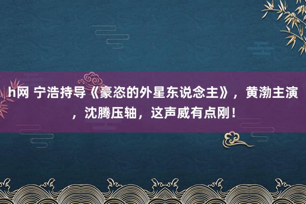 h网 宁浩持导《豪恣的外星东说念主》，黄渤主演，沈腾压轴，这声威有点刚！