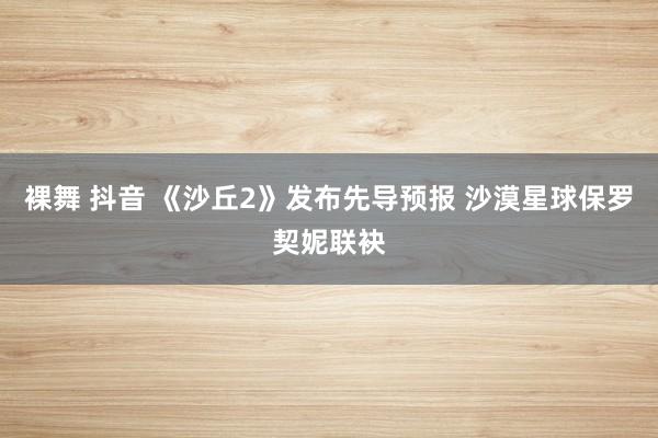 裸舞 抖音 《沙丘2》发布先导预报 沙漠星球保罗契妮联袂