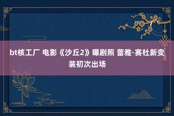 bt核工厂 电影《沙丘2》曝剧照 蕾雅·赛杜新变装初次出场