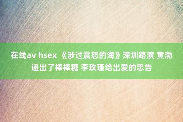 在线av hsex 《涉过震怒的海》深圳路演 黄渤递出了棒棒糖 李玫瑾给出爱的忠告